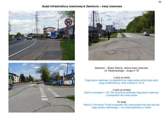 52
Audyt infrastruktury rowerowej w Zawierciu – trasy rowerowe
Zawiercie – Wydra Zielona, zielona trasa rowerowa.
Ul. Paderewskiego – droga nr 78
U góry po lewej
Ciąg pieszo-rowerowy z przejazdem dla rowerzystów przez drugi wylot
drogi do Markowizny. Brak znaków C-16-13
U góry po prawej
Zjazd na posesję nr 120. Źle utrzymany asfaltowy ciąg pieszo-rowerowy
z przejazdem dla rowerzystów
Po lewej
Wylot ul. Pionierów. Przed przejazdem dla rowerzystów brak jest odcinka
ciągu pieszo-rowerowego – nie został wydzielony z zatoki
 