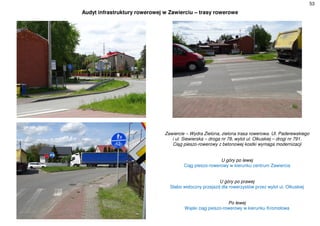 53
Audyt infrastruktury rowerowej w Zawierciu – trasy rowerowe
Zawiercie – Wydra Zielona, zielona trasa rowerowa. Ul. Paderewskiego
i ul. Siewierska – droga nr 78, wylot ul. Olkuskiej – drogi nr 791.
Ciąg pieszo-rowerowy z betonowej kostki wymaga modernizacji
U góry po lewej
Ciąg pieszo-rowerowy w kierunku centrum Zawiercia
U góry po prawej
Słabo widoczny przejazd dla rowerzystów przez wylot ul. Olkuskiej
Po lewej
Wąski ciąg pieszo-rowerowy w kierunku Kromołowa
 