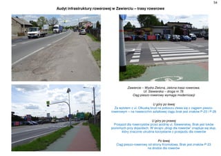54
Audyt infrastruktury rowerowej w Zawierciu – trasy rowerowe
Zawiercie – Wydra Zielona, zielona trasa rowerowa.
Ul. Siewierska – droga nr 78.
Ciąg pieszo-rowerowy wymaga modernizacji
U góry po lewej
Za wylotem z ul. Olkuską brud na poboczu zlewa się z ciągiem pieszo-
rowerowym – na nawierzchni asfaltowej ciągu brak jest znaków P-23 i P-26
U góry po prawej
Przejazd dla rowerzystów przez jezdnię ul. Siewierskiej. Brak jest łuków
poziomych przy dojazdach. W skrajni „drogi dla rowerów” znajduje się słup,
,który znacznie utrudnia korzystanie z przejazdu dla rowerów
Po lewej
Ciąg pieszo-rowerowy od strony Kromołowa. Brak jest znaków P-23
na drodze dla rowerów
 