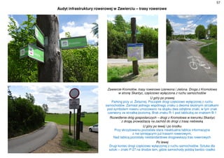 57
Audyt infrastruktury rowerowej w Zawierciu – trasy rowerowe
Zawiercie-Kromołów, trasy rowerowe czerwona i zielona. Droga z Kromołowa
w stronę Skarżyc, częściowo wyłączona z ruchu samochodów
U góry po prawej
Parking przy ul. Żelaznej. Początek drogi częściowo wyłączonej z ruchu
samochodów. Zamiast jednego wspólnego znaku z dwoma skośnymi strzałkami
pod symbolem roweru umocowano na słupku dwa odrębne znaki, w tym znak
czerwony ze strzałką poziomą. Brak znaku R-1 pod tabliczką ze znakiem B-1
Rozwidlenie dróg gospodarczych – drogi z Kromołowa w kierunku Skarżyc
z drogą prowadzącą na zachód do drogi z trasą niebieską
U góry po lewej i po środku
Przy skrzyżowaniu pozostała stara nieaktualna tablica informacyjna
z nie istniejącymi już trasami rowerowymi.
Nad tablicą pozostały niestandardowe drogowskazy tras rowerowych
Po lewej
Drugi koniec drogi częściowo wyłączonej z ruchu samochodów. Sztuka dla
sztuki – znaki P-27 na drodze tam, gdzie samochody jeżdżą bardzo rzadko
 