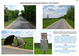 58
Audyt infrastruktury rowerowej w Zawierciu – trasy rowerowe
Zawiercie-Kromołów, trasy rowerowe czerwona
i zielona. Droga z Kromołowa w stronę Skarżyc
U góry po lewej
Rozwidlenie z drogą prowadzącą na zachód
do drogi z trasą niebieską. Na wspólnych
odcinkach tras rowerowych znaki powinny być
zblokowane – pod symbolem roweru powinny
znajdować się dwa paski na jednym znaku
lub obie strzałki (tu znaki odwrócone tyłem)
U góry
Sztuka dla sztuki – znaki P-27 na drodze tam,
gdzie samochody jeżdżą bardzo rzadko
Po lewej
Miejsce odpoczynkowe dla rowerzystów.
Brak jest tablicy informacyjnej i drogowskazów
R-3 trasy zielonej
 