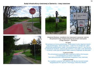 59
Audyt infrastruktury rowerowej w Zawierciu – trasy rowerowe
Zawiercie-Skarżyce, rozwidlenie tras rowerowych czerwonej i zielonej.
Skrzyżowanie drogi zmodernizowanej dla potrzeb rowerzystów
z drogą Skarżyce – Żerkowice
Po lewej
Skrzyżowanie od strony południowej. Rowerzystom trudno objechać bokiem
próg spowalniający. Sztuka dla sztuki – znaki P-27 na drodze tam, gdzie
samochody jeżdżą bardzo rzadko. Za skrzyżowaniem znaki R-1 obu tras są
na oddzielnych słupkach, podczas gdy powinien tu być jeden znak zblokowany
– na jednym znaku pod symbolem roweru powinny znajdować się dwa paski
U góry po środku
Przy skrzyżowaniu pozostała stara nieaktualna tablica informacyjna
z nie istniejącymi już trasami rowerowymi
Nad tablicą pozostał niestandardowy drogowskaz trasy rowerowej
U góry po prawej
Na rozwidleniu powinien być wspólny znak dla obu tras lub komplet
drogowskazów R-3, łącznie z informacją o Okienniku Wielkim
 