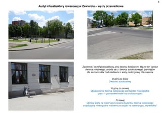 6
Audyt infrastruktury rowerowej w Zawierciu – węzły przesiadkowe
Zawiercie, węzeł przesiadkowy przy dworcu kolejowym. Węzeł ten oprócz
dworca kolejowego, składa się z dworca autobusowego, parkingów
dla samochodów i od niedawna z wiaty parkingowej dla rowerów
U góry po lewej
Dworzec autobusowy
U góry po prawej
Opuszczenie dworca kolejowego jest bardzo niewygodne
(patrz – granatowe kreski na ortofotomapie)
Po lewej
Oprócz wiaty na rowery przy ścianie budynku dworca kolejowego
znajdują się niewygodne malownicze stojaki na rowery typu „wyrwikółko”
 