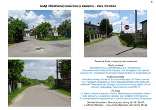 61
Audyt infrastruktury rowerowej w Zawierciu – trasy rowerowe
Zawiercie-Bzów, czerwona trasa rowerowa
U góry po lewej
Skrzyżowanie ul. Zwierzynieckiej z ul. Konopnickiej.
Stara nieaktualna tablica informacyjna z nie istniejącymi już trasami
rowerowymi i prowadzącymi donikąd niestandardowymi drogowskazami
U góry po prawej
Jednokierunkowy odcinek ul. Konopnickiej między ul. Zwierzyniecką
a ul. Poległych. Dlaczego nie ma tu dopuszczonego kontra ruchu dla
rowerów? Rowerzyści bez żadnego uzasadnienia muszą objeżdżać ten
odcinek, nadkładając niepotrzebnie ponad 200 m!
Po lewej
Ul. Zwierzyniecka w kierunku Karlina. Niestarannie zamalowany dawny
znak czerwony, a wcześniej niebieski (jak na tablicy informacyjnej).
Do zamalowywania niepotrzebnych znaków należy stosować farbę szarą
Odcinek Kromołów – Skarżyce patrz strony 16÷18 i 56÷60,
a odcinek Skarżyce – ruiny zamku Bąkowiec patrz strony 36÷44
 