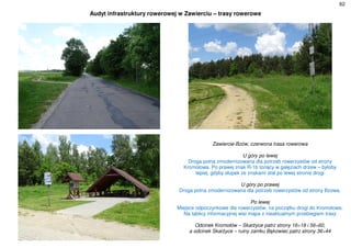 62
Audyt infrastruktury rowerowej w Zawierciu – trasy rowerowe
Zawiercie-Bzów, czerwona trasa rowerowa
U góry po lewej
Droga polna zmodernizowana dla potrzeb rowerzystów od strony
Kromołowa. Po prawej znak R-1b tonący w gałęziach drzew – byłoby
lepiej, gdyby słupek ze znakami stał po lewej stronie drogi
U góry po prawej
Droga polna zmodernizowana dla potrzeb rowerzystów od strony Bzowa.
Po lewej
Miejsce odpoczynkowe dla rowerzystów, na początku drogi do Kromołowa.
Na tablicy informacyjnej wisi mapa z nieaktualnym przebiegiem trasy
Odcinek Kromołów – Skarżyce patrz strony 16÷18 i 56÷60,
a odcinek Skarżyce – ruiny zamku Bąkowiec patrz strony 36÷44
 