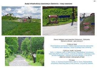 63
Audyt infrastruktury rowerowej w Zawierciu – trasy rowerowe
Dawna niebieska trasa rowerowa Podzamcze – Kalinówka.
Odcinek w Bzowie – patrz strona 61
U góry po lewej
Skała Rzędowa koło Bzowa i miejsce odpoczynkowe dla rowerzystów
na dawnej trasie niebieskiej i starym przebiegu trasy czerwonej
U góry po środku i po prawej
Karlin, ul. Głęboka, wylot ul. Biały Kamień. Nieprawidłowo zamalowany
białą farbą dawny znak czerwony, a wcześniej niebieski. Lokalizacja znaku
też była niewłaściwa – powinien być przed zakrętem, a nie za nim
zdjęcie po prawej z www.google.pl/maps
Po lewej
Suliny, ul. Szymona Szymonowica, wylot ul. Suliny. Nieprawidłowo
zamalowany białą farbą dawny znak czerwony, a wcześniej niebieski
 