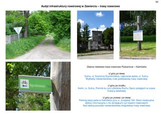 64
Audyt infrastruktury rowerowej w Zawierciu – trasy rowerowe
Dawna niebieska trasa rowerowa Podzamcze – Kalinówka
U góry po lewej
Suliny, ul. Szymona Szymonowica, naprzeciw wylotu ul. Suliny.
Wyblakły niestandardowy znak podstawowy trasy rowerowej
U góry po środku
Karlin, ul. Suliny. Pomnik ku czci członków Ruchu Oporu poległych w czasie
II wojny światowej
U góry po prawej i po lewej
Parking stacji paliw w Kalinówce przy ul. Jurajskiej 164. Stara nieaktualna
tablica informacyjna z nie istniejącymi już trasami rowerowymi
Nad tablicą pozostał niestandardowy drogowskaz trasy rowerowej
 