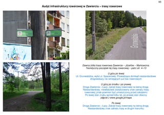 65
Audyt infrastruktury rowerowej w Zawierciu – trasy rowerowe
Dawna żółta trasa rowerowa Zawiercie – Józefów – Markowizna.
Teoretyczny początek tej trasy rowerowej – patrz str. 4÷13
U góry po lewej
Ul. Grunwaldzka, wylot ul. Spacerowej. Prowadzące donikąd niestandardowe
drogowskazy nie istniejących już tras rowerowych
U góry po środku i po prawej
Droga Zawiercie – Łazy, zakręt trasy rowerowej na leśną drogę.
Niestandardowy, niewłaściwie zlokalizowany znak zakrętu trasy
rowerowej (znak powinien być umieszczony przed zakrętem)
Po lewej stan znaku sprzed kilku lat, po prawej stan obecny
zdjęcie z www.google.pl/maps
Po lewej
Droga Zawiercie – Łazy. Zakręt trasy rowerowej na leśną drogę.
Niestandardowy znak zakrętu trasy w drugim kierunku
 