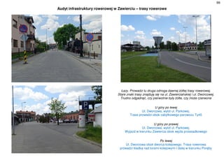 66
Audyt infrastruktury rowerowej w Zawierciu – trasy rowerowe
Łazy. Prowadzi tu druga odnoga dawnej żółtej trasy rowerowej.
Stare znaki trasy znajdują się na ul. Zawierciańskiej i ul. Dworcowej.
Trudno odgadnąć, czy pierwotnie były żółte, czy może czerwone
U góry po lewej
Ul. Dworcowa, wylot ul. Parkowej.
Trasa prowadzi obok zabytkowego parowozu Ty45
U góry po prawej
Ul. Dworcowa, wylot ul. Parkowej.
Wyjazd w kierunku Zawiercia obok węzła przesiadkowego
Po lewej
Ul. Dworcowa obok dworca kolejowego. Trasa rowerowa
prowadzi kładką nad torami kolejowymi i dalej w kierunku Poręby
 