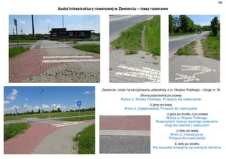 69
Audyt infrastruktury rowerowej w Zawierciu – trasy rowerowe
Zawiercie, rondo na skrzyżowaniu obwodnicy z ul. Wojska Polskiego – drogą nr 78
Strona poprzednia po prawej
Wyloty ul. Wojska Polskiego. Przejazdy dla rowerzystów
U góry po lewej
Wylot ul. Zagłębiowskiej. Przejazd dla rowerzystów
U góry po środku i po prawej
Wyloty ul. Wojska Polskiego.
Rowerzystom brakuje legalnego połączenia
drogi dla rowerów z poboczami
U dołu po lewej
Wylot ul. Inwestycyjnej.
Przejazd dla rowerzystów
U dołu po środku
Nie wszystkie krawężniki są należycie obniżone
 