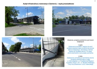 7
Audyt infrastruktury rowerowej w Zawierciu – węzły przesiadkowe
Zawiercie, przejścia podziemne pod torami
kolejowymi
U góry
Zadaszenia schodów i wejścia do wind
przejścia podziemnego po północnej stronie
dworca kolejowego, stanowiące również
dojście do drugiego peronu. Po lewej
strona wschodnia, a po prawej zachodnia
U dołu
Zadaszenie schodów po wschodniej stronie
przejścia podziemnego w ciągu
ul. Górnośląskiej i ul. Powstańców Śląskich
(w pobliżu drogi nr 78 – ul. Wojska Polskiego).
Tutaj nie przewidziano ruchu rowerowego
 