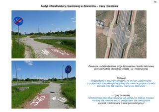 70
Audyt infrastruktury rowerowej w Zawierciu – trasy rowerowe
Zawiercie, substandardowe drogi dla rowerów z kostki betonowej
przy zachodniej obwodnicy miasta – ul. Inwestycyjnej
Po lewej
Skrzyżowanie z bocznymi drogami, na których „zapomniano”
o przejazdach dla rowerzystów – drogi dla rowerów po prostu znikły!
Zamiast dróg dla rowerów mamy tory przeszkód
U góry po prawej
Ortofotomapa tego skrzyżowania. Jak widać, nie brakuje miejsca
na drogi dla rowerów wraz z przejazdami dla rowerzystów
wycinek ortofotomapy z www.geoportal.gov.pl
 