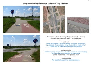 71
Audyt infrastruktury rowerowej w Zawierciu – trasy rowerowe
Zawiercie, substandardowe drogi dla rowerów z kostki betonowej
przy zachodniej obwodnicy miasta – ul. Inwestycyjnej
Po lewej
Drugie skrzyżowanie z bocznymi drogami, na których „zapomniano”
o przejazdach dla rowerzystów – drogi dla rowerów po prostu znikły!
Zamiast dróg dla rowerów mamy kolejne tory przeszkód
U góry po środku
Ortofotomapa tego skrzyżowania. Jak widać, nie brakuje miejsca na drogi
dla rowerów wraz z przejazdami dla rowerzystów
wycinek ortofotomapy z www.geoportal.gov.pl
U góry po prawej
Nie wszystkie krawężniki są należycie obniżone
 