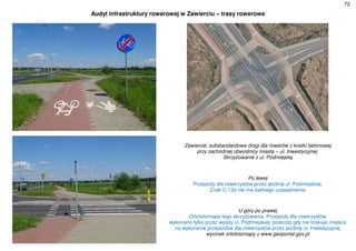 72
Audyt infrastruktury rowerowej w Zawierciu – trasy rowerowe
Zawiercie, substandardowe drogi dla rowerów z kostki betonowej
przy zachodniej obwodnicy miasta – ul. Inwestycyjnej.
Skrzyżowanie z ul. Podmiejską
Po lewej
Przejazdy dla rowerzystów przez jezdnię ul. Podmiejskiej.
Znak C-13a nie ma żadnego uzasadnienia
U góry po prawej
Ortofotomapa tego skrzyżowania. Przejazdy dla rowerzystów
wykonano tylko przez wyloty ul. Podmiejskiej, podczas gdy nie brakuje miejsca
na wykonanie przejazdów dla rowerzystów przez jezdnię ul. Inwestycyjnej
wycinek ortofotomapy z www.geoportal.gov.pl
 