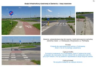 73
Audyt infrastruktury rowerowej w Zawierciu – trasy rowerowe
Zawiercie, substandardowe drogi dla rowerów z kostki betonowej przy zachodniej
obwodnicy miasta – ul. Inwestycyjnej. Skrzyżowanie z ul. Podmiejską
Po lewej
Przejazdy dla rowerzystów przez jezdnię ul. Podmiejskiej.
Znak C-13a nie ma żadnego uzasadnienia
U góry po środku
Kuriozalne oznakowanie na ul. Podmiejskiej. Znaki A-7 powinny być przed
przejazdem dla rowerzystów. Zamiast znaków D-6b są niewłaściwe znaki D-6,
przy czym niektóre z nich są ustawione nieprawidłowo w skrajni drogi dla rowerów
U góry po prawej
Nie wszystkie krawężniki są należycie obniżone
 