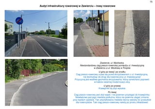 75
Audyt infrastruktury rowerowej w Zawierciu – trasy rowerowe
Zawiercie, ul. Myśliwska.
Niestandardowy ciąg pieszo-rowerowy pomiędzy ul. Inwestycyjną
w Zawierciu a ul. Miodową w Porębie
U góry po lewej i po środku
Ciąg pieszo-rowerowy urywa się przed skrzyżowaniem z ul. Inwestycyjną,
nie dochodząc do drogi dla rowerów przy ul. Inwestycyjnej!
Przyczyną jest wadliwa geometria skrzyżowania, którą zaniechano poprawić
w trakcie ostatniej modernizacji ulicy
U góry po prawej
Krawężniki są zbyt wysokie
Po lewej
Ciąg pieszo-rowerowy jest zbyt wąski i nie powinien przylegać do krawężnika.
Niewłaściwa jest jego niweleta podłużna, która nie powinna ulegać zmianie
przy każdym zjeździe. Tak ukształtowana niweleta tworzy swoisty tor przeszkód
dla rowerzystów. Taki ciąg pieszo-rowerowy należy po prostu zlikwidować
 