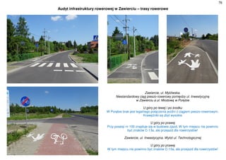 76
Audyt infrastruktury rowerowej w Zawierciu – trasy rowerowe
Zawiercie, ul. Myśliwska.
Niestandardowy ciąg pieszo-rowerowy pomiędzy ul. Inwestycyjną
w Zawierciu a ul. Miodową w Porębie
U góry po lewej i po środku
W Porębie brak jest legalnego połączenia jezdni z ciągiem pieszo-rowerowym.
Krawężniki są zbyt wysokie
U góry po prawej
Przy posesji nr 100 znajduje się w budowie zjazd. W tym miejscu nie powinno
być znaków C-13a, ale przejazd dla rowerzystów!
Zawiercie, ul. Inwestycyjna. Wylot ul. Technologicznej
U góry po prawej
W tym miejscu nie powinno być znaków C-13a, ale przejazd dla rowerzystów!
 
