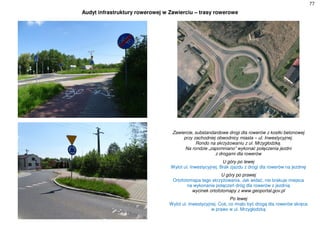77
Audyt infrastruktury rowerowej w Zawierciu – trasy rowerowe
Zawiercie, substandardowe drogi dla rowerów z kostki betonowej
przy zachodniej obwodnicy miasta – ul. Inwestycyjnej.
Rondo na skrzyżowaniu z ul. Mrzygłodzką.
Na rondzie „zapomniano” wykonać połączenia jezdni
z drogami dla rowerów
U góry po lewej
Wylot ul. Inwestycyjnej. Brak zjazdu z drogi dla rowerów na jezdnię
U góry po prawej
Ortofotomapa tego skrzyżowania. Jak widać, nie brakuje miejsca
na wykonanie połączeń dróg dla rowerów z jezdnią
wycinek ortofotomapy z www.geoportal.gov.pl
Po lewej
Wylot ul. Inwestycyjnej. Coś, co miało być drogą dla rowerów skręca
w prawo w ul. Mrzygłodzką
 
