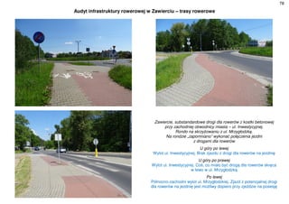 78
Audyt infrastruktury rowerowej w Zawierciu – trasy rowerowe
Zawiercie, substandardowe drogi dla rowerów z kostki betonowej
przy zachodniej obwodnicy miasta – ul. Inwestycyjnej.
Rondo na skrzyżowaniu z ul. Mrzygłodzką.
Na rondzie „zapomniano” wykonać połączenia jezdni
z drogami dla rowerów
U góry po lewej
Wylot ul. Inwestycyjnej. Brak zjazdu z drogi dla rowerów na jezdnię
U góry po prawej
Wylot ul. Inwestycyjnej. Coś, co miało być drogą dla rowerów skręca
w lewo w ul. Mrzygłodzką
Po lewej
Północno-zachodni wylot ul. Mrzygłodzkiej. Zjazd z potencjalnej drogi
dla rowerów na jezdnię jest możliwy dopiero przy zjeździe na posesję
 