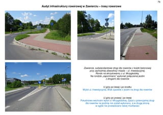 79
Audyt infrastruktury rowerowej w Zawierciu – trasy rowerowe
Zawiercie, substandardowe drogi dla rowerów z kostki betonowej
przy zachodniej obwodnicy miasta – ul. Inwestycyjnej.
Rondo na skrzyżowaniu z ul. Mrzygłodzką.
Na rondzie „zapomniano” wykonać połączenia jezdni
z drogami dla rowerów
U góry po lewej i po środku
Wylot ul. Inwestycyjnej. Brak zjazdów z jezdni na drogi dla rowerów
U góry po prawej i po lewej
Południowo-wschodni wylot ul. Mrzygłodzkiej. Zjazd z potencjalnej drogi
dla rowerów na jezdnię nie został wykonany, a w drugą stronę
w ogóle nie przewidziano takiej możliwości
 