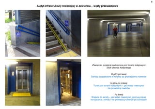 8
Audyt infrastruktury rowerowej w Zawierciu – węzły przesiadkowe
Zawiercie, przejście podziemne pod torami kolejowymi
obok dworca kolejowego
U góry po lewej
Schody zaopatrzone w korytko do prowadzenia rowerów
U góry po prawej
Tunel pod torami kolejowymi – jak widać rowerzyści
nie prowadzą rowerów
Po lewej
Wejście do windy – jak widać rowerzyści ignorują zakaz
korzystania z windy i nie prowadzą rowerów po schodach
 
