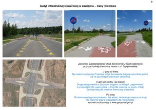 81
Audyt infrastruktury rowerowej w Zawierciu – trasy rowerowe
Zawiercie, substandardowe drogi dla rowerów z kostki betonowej
przy zachodniej obwodnicy miasta – ul. Zagłębiowskiej
U góry po lewej
Na moście na Czarnej Przemszy drogi dla rowerów biegną nieco bliżej jezdni,
niż na pozostałych odcinkach obwodnicy
U góry po środku i po prawej
Drugie skrzyżowanie z bocznymi drogami, na których „zapomniano”
o przejazdach dla rowerzystów – drogi dla rowerów po prostu znikły!
Zamiast dróg dla rowerów mamy tory przeszkód
Po lewej
Ortofotomapa tego skrzyżowania. Jak widać, nie brakuje miejsca na drogi
dla rowerów wraz z przejazdami dla rowerzystów
wycinek ortofotomapy z www.geoportal.gov.pl
 