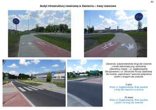 83
Audyt infrastruktury rowerowej w Zawierciu – trasy rowerowe
Zawiercie, substandardowe drogi dla rowerów
z kostki betonowej przy zachodniej
obwodnicy miasta – ul. Zagłębiowskiej.
Skrzyżowanie z ul. Obrońców Poczty Gdańskiej.
Na rondzie „zapomniano” wykonać połączenia
jezdni z drogami dla rowerów
U góry
Wylot ul. Zagłębiowskiej. Brak zjazdów
z dróg dla rowerów na jezdnię
Po lewej
Wylot ul. Zagłębiowskiej. Brak zjazdów
z jezdni na drogi dla rowerów
 