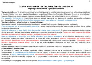 84
Piotr Rościszewski
AUDYT INFRASTRUKTURY ROWEROWEJ W ZAWIERCIU
Węzły przesiadkowe – podsumowanie
Węzły przesiadkowe. W ramach modernizacji komunikacji publicznej został zmodernizowany dworzec autobusowy sąsiadujący
z dworcem kolejowym, a także przystanki autobusowe w dzielnicach Blanowice, Kromołów i Skarżyce. Rowerzyści otrzymali cztery
wiaty ze stojakami na rowery, przy czym zaobserwowano, że użytkowana jest tylko wiata przy dworcu kolejowym.
Pod względem funkcjonalnym infrastruktura rowerowa została wykonana bez zachowania należytej staranności, zwłaszcza
przy dworcu kolejowym. Tylko niektóre funkcje rowerowe zostały przemyślane, a o pozostałe zostały pominięte.
Węzeł przesiadkowy w Zawierciu przy dworcu kolejowym
Blisko siebie znajdują się dworzec kolejowy i autobusowy oraz parkingi rowerowy i dla samochodów osobowych.
Parking rowerowy jest w znacznej części zapełniony – sporo mieszkańców przejeżdża rowerem aby przesiąść się na pociąg
lub autobus dalekobieżny.
Razi brak połączenia ze sobą dwóch dróg dla rowerów i ciągów pieszo-rowerowych. Przejezdnemu rowerzyście trudno połapać
się, jak wyjechać z węzła przesiadkowego we właściwym kierunku, nie łamiąc przepisów. Problem ten łatwo rozwiązać, dorabiając
brakujący odcinek drogi dla rowerów pomiędzy istniejącymi drogami dla rowerów.
Brak też połączenia ze sobą obu stron torów kolejowych obok dworca kolejowego. Wybór kierunku zachodniego oznacza
konieczność prowadzeni roweru po schodach i w tunelu pod torami kolejowymi. Jedynym rozwiązaniem jest budowa tunelu
pod torami po południowej stronie dworca kolejowego, umożliwiającego równocześnie dojazd do peronów. Tymczasowo należy
dopuścić przewożenie rowerów windą, która i tak jest wykorzystywana nielegalnie do tego celu, bez narażania windy
na dewastację.
Brak jest wygodnego wyjazdu rowerem w kierunku wschodnim ul. Sikorskiego i dojazdu z tego kierunku.
Pozostałe węzły przesiadkowe
W Blanowicach z uwagi na istniejącą zabudowę parking rowerowy znajduje się w nieznacznym oddaleniu od przystanku
autobusowego. W Kromołowie parking rowerowy znajduje się przy przystanku autobusowym, do którego wolno dojechać tylko
autobusem, a dojazd rowerem jest zabroniony! Pod znakiem B-1 powinna znaleźć się tabliczka dopuszczająca jazdę rowerami.
W Skarżycach parking rowerowy znajduje się za przystankiem autobusowym, a do parkingu została doprowadzona droga
dla rowerów.
Przy parkingach znajdują się miejsca odpoczynkowe. Miejscowi rowerzyści nie korzystają z tych parkingów.
 