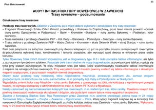 85
Piotr Rościszewski
AUDYT INFRASTRUKTURY ROWEROWEJ W ZAWIERCIU
Trasy rowerowe – podsumowanie
Oznakowane trasy rowerowe
Przebiegi tras rowerowych. Obecnie w Zawierciu są w miarę dobrze wykonane i oznakowane trzy trasy rowerowe:
– Fragment Rowerowego Szlaku Orlich Gniazd, prowadzący z Krakowa do Częstochowy, przez teren miasta prowadzi odcinek
(ruiny zamku Ogrodzieniec w Podzamczu) – Bzów – Kromołów –Skarżyce – ruiny zamku Bąkowiec – (Podlesice), kolor
czerwony,
– Trasa niebieska o przebiegu Zawiercie PKP – Kol. Ręby – Blanowice – Pomrożyce – Skarżyce – ruiny zamku Bąkowiec,
– Trasa zielona o przebiegu Zawiercie PKP – Wydra Zielona – Kromołów – skała Okiennik Wielki – skraj Skarżyc – ruiny zamku
Bąkowiec.
Razi brak połączenia ze sobą tras rowerowych przy dworcu kolejowym, co już na początku zmusza zamiejscowych rowerzystów
do poszukiwania wybranej trasy, kombinowania i łamania przepisów, aby wyruszyć spod dworca w wybranym przez siebie
kierunku.
Tylko Rowerowy Szlak Orlich Gniazd wyposażony jest w drogowskazy typu R-3 i dość porządne tablice informacyjne, ale tylko
z zaznaczonym tym jednym szlakiem. Pozostałe dwie trasy lokalne nie mają drogowskazów, a prowizoryczne tablice znajdują się
tylko przy wiatach parkingowych. W wielu miejscach brak jest tablic, które wyeliminowałyby nieaktualne tablice informacyjne
z mapami nie istniejących tras rowerowych. Przy wszystkich trzech trasach powinny znaleźć się tablice informacyjne z aktualnymi
mapami turystycznymi, a przy trasach miejskich również drogowskazy.
Obawy budzi przebieg trasy niebieskiej, która niepotrzebnie meandruje, prowadząc jezdniami ulic, zamiast drogami
gospodarczymi, na których nie ma ruchu samochodów, m.in. pomiędzy Kol. Ręby a Pomrożycami i w Skarżycach.
Wypadałoby zmienić kolor trasy Myszków – ruiny zamku Bąkowiec z czerwonego na żółty, nie kolidujący z wymienionymi powyżej
trasami, co wymaga współpracy z administratorem tej trasy, tj. Kołem PTTK M-2 w Myszkowie.
Należy zastanowić się nad oznakowaniem kolejnych tras rowerowych, m.in. śladem tych tras, które zanikły. Powstaniu nowych tras
powinny towarzyszyć modernizacje skrzyżowań i dróg tak, aby jazda tymi trasami była w miarę wygodna i bezpieczna.
Zgodnie z koncepcją Śląskiej Sieci Tras Rowerowych przez Zawiercie m.in. powinna przebiegać zielona trasa nr 21 relacji
Tarnowskie Góry – Siewierz – Poręba – Zawiercie – Ogrodzieniec – Pilica, której spory fragment znajduje się w koncepcji tras
rowerowych Górnośląsko-Zagłębiowskiej Metropolii, a z którą koliduje zielona trasa Zawiercie – ruiny zamku Bąkowiec. Wykonaniu
trasy nr 21 powinna towarzyszyć zmiana koloru lokalnej trasy zawierciańskiej.
 