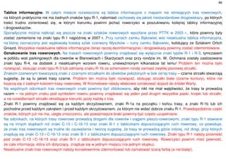 86
Tablice informacyjne. W całym mieście rozwieszone są tablice informacyjne z mapami nie istniejących tras rowerowych,
na których praktycznie nie ma żadnych znaków typu R-1, natomiast zachowały się jakieś niestandardowe drogowskazy, po których
treści trudno zorientować się, w którym kierunku powinni jechać rowerzyści w poszukiwaniu kolejnej tablicy informacyjnej
i drogowskazów.
Sporadycznie można natknąć się jeszcze na znaki szlaków rowerowych wycofane przez PTTK w 2003 r., które powinny były
zostać zamienione na znaki typu R-1 najpóźniej w 2007 r. Przy ruinach zamku Bąkowiec wisi nieaktualna tablica informacyjna,
na której zaznaczony jest wypłowiałą kreską szlak czerwony Myszków – ruiny zamku Bąkowiec, kolidujący ze Szlakiem Orlich
Gniazd. Wszystkie nieaktualne tablice informacyjne (teraz raczej dezinformacyjne) i drogowskazy powinny zostać zdemontowane.
Oznakowanie tras rowerowych. Na trasach rowerowych powinny znajdować się wyłącznie znaki typów R-1 i R-3, tymczasem
w pobliżu wiat parkingowych dla rowerów w Blanowicach i Skarżycach oraz przy rondzie im. W. Ochmana zostały zastosowane
znaki typu R-4, na dodatek z nieaktualnym wzorem roweru, unieważnionym kilkanaście lat temu! Problem ten można było
rozwiązać, stosując znaki typu R-3 lub odmianę znaku R-1b ze schematem ronda zamiast zwykłej pionowej strzałki.
Znakom czerwonym towarzyszą znaki z czarnymi strzałkami do obiektów położonych w bok od tej trasy – czarne strzałki stwarzają
sugestię, że są tu jakieś trasy czarne. Problem ten można było rozwiązać, stosując strzałki białe (czarne kontury), które nie
kojarzą się z żadnym kolorem trasy rowerowej. W Kromołowie należy właściwie oznakować dojazd do źródeł Warty.
Na wspólnych odcinkach tras rowerowych znaki powinny być zblokowane, aby nikt nie miał wątpliwości, że trasy te prowadzą
razem – na jednym znaku pod symbolem roweru powinny znajdować się jeden pod drugim wszystkie paski, kropki lub strzałki,
a na rozwidleniach strzałki określające kierunki jazdy każdą z tras.
Znaki R-1 powinny znajdować się za każdym skrzyżowaniem, znaki R-1a na początku i końcu trasy, a znaki R-1b lub ich
pochodne przed każdym zakrętem i przed każdym skrzyżowaniem, za którym nie widać dobrze znaku R-1. Prawdopodobnie część
znaków, których już nie ma, uległa zniszczeniu, ale poważniejsze braki powinny być często uzupełniane.
Na odcinkach, na których trasy rowerowe prowadzą drogami dla rowerów i ciągami pieszo-rowerowymi, znaki typu R-1 stawiane
są na innych słupkach niż znaki C-13 i C-16-13 oraz znaki B-1 z tabliczkami dopuszczającymi ruch rowerowy, co powoduje,
że znaki tras rowerowych są trudne do zauważenia i tworzą sugestię, że trasy te prowadzą gdzie indziej, niż drogi, przy których
znajdują się znaki C-13 i C-16-13 oraz znaki B-1 z tabliczkami dopuszczającymi ruch rowerowy. Znaki typu R-1 należy przenieść
pod znaki C-13 i C-16-13 oraz znaki B-1 z tabliczkami dopuszczającymi ruch rowerowy. Rowerzyści powinni mieć pewność,
że cała informacja, która ich dotyczący, znajduje się w jednym miejscu (na jednym słupku).
Nieaktualne znaki tras rowerowych należy konsekwentnie zdemontować lub zamalować szarą farbą (a nie białą!).
 