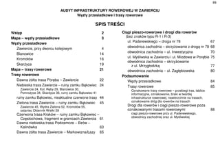 89
AUDYT INFRASTRUKTURY ROWEROWEJ W ZAWIERCIU
Węzły przesiadkowe i trasy rowerowe
SPIS TREŚCI
Wstęp 2
Mapa – węzły przesiadkowe 3
Węzły przesiadkowe
Zawiercie, przy dworcu kolejowym 4
Blanowice 14
Kromołów 16
Skarżyce 19
Mapa – trasy rowerowe 21
Trasy rowerowe
Dawna żółta trasa Poręba – Zawiercie 22
Niebieska trasa Zawiercie – ruiny zamku Bąkowiec 24
Zawiercie 24, Kol. Ręby 29, Blanowice 30,
Pomrożyce 34, Skarżyce 36, ruiny zamku Bąkowiec 41
ruiny zamku Bąkowiec, nieaktualne czerwone trasy 44
Zielona trasa Zawiercie – ruiny zamku Bąkowiec 45
Zawiercie 45, Wydra Zielona 52, Kromołów 55,
ostaniec Okiennik Wielki 59
Czerwona trasa Kraków – ruiny zamku Bąkowiec –
Częstochowa, fragment w granicach Zawiercia 61
Dawna niebieska trasa Podzamcze – Bzów –
Kalinówka 63
Dawna żółta trasa Zawiercie – Markowizna/Łazy 65
Ciągi pieszo-rowerowe i drogi dla rowerów
(bez znaków typu R-1 i R-3)
ul. Paderewskiego – droga nr 78 67
obwodnica zachodnia – skrzyżowanie z drogą nr 78 68
obwodnica zachodnia – ul. Inwestycyjna 70
ul. Myśliwska w Zawierciu i ul. Miodowa w Porębie 75
obwodnica zachodnia – skrzyżowanie
z ul. Mrzygłodzką 77
obwodnica zachodnia – ul. Zagłębiowska 80
Podsumowanie
Węzły przesiadkowe 84
Trasy rowerowe 85
Oznakowane trasy rowerowe – przebiegi tras, tablice
informacyjne, oznakowanie, braki w twardej
infrastrukturze rowerowej, nawierzchnie na trasach,
oznakowanie dróg dla rowerów na trasach
Drogi dla rowerów i ciągi pieszo-rowerowe poza
oznakowanymi trasami rowerowymi 88
ciągi pieszo-rowerowe przy ul. Paderewskiego,
obwodnicy zachodniej oraz ul. Myśliwskiej
77
 