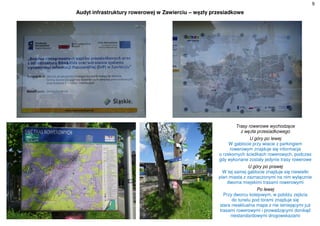 9
Audyt infrastruktury rowerowej w Zawierciu – węzły przesiadkowe
Trasy rowerowe wychodzące
z węzła przesiadkowego
U góry po lewej
W gablocie przy wiacie z parkingiem
rowerowym znajduje się informacja
o rzekomych ścieżkach rowerowych, podczas
gdy wykonane zostały jedynie trasy rowerowe
U góry po prawej
W tej samej gablocie znajduje się niewielki
plan miasta z zaznaczonymi na nim wyłącznie
dwoma miejskimi trasami rowerowymi
Po lewej
Przy dworcu kolejowym, w pobliżu zejścia
do tunelu pod torami znajduje się
stara nieaktualna mapa z nie istniejącymi już
trasami rowerowymi i prowadzącymi donikąd
niestandardowymi drogowskazami
 