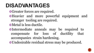Greater forces are required.
Heavier and more powerful equipment and
stronger tooling are required.
Metal is less ductile.
Intermediate anneals may be required to
compensate for loss of ductility that
accompanies strain hardening.
Undesirable residual stress may be produced.
14
 