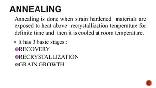 Annealing is done when strain hardened materials are
exposed to heat above recrystallization temperature for
definite time and then it is cooled at room temperature.
 It has 3 basic stages :
RECOVERY
RECRYSTALLIZATION
GRAIN GROWTH
15
 