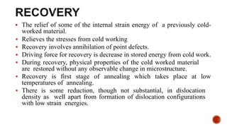  The relief of some of the internal strain energy of a previously cold-
worked material.
 Relieves the stresses from cold working
 Recovery involves annihilation of point defects.
 Driving force for recovery is decrease in stored energy from cold work.
 During recovery, physical properties of the cold worked material
are restored without any observable change in microstructure.
 Recovery is first stage of annealing which takes place at low
temperatures of annealing.
 There is some reduction, though not substantial, in dislocation
density as well apart from formation of dislocation configurations
with low strain energies.
 