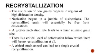  The nucleation of new grains happens in regions of
high dislocation density.
 Nucleation begins in a jumble of dislocations. The
recrystallised grain will essentially be free from
dislocations.
 A greater nucleation rate leads to a finer ultimate grain
size.
 There is a critical level of deformation below which there
will be no recrystallisation at all.
 A critical strain anneal can lead to a single crystal
recrystallisation.
 
