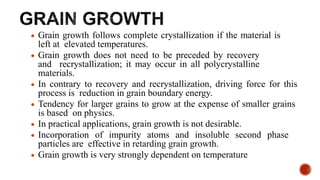  Grain growth follows complete crystallization if the material is
left at elevated temperatures.
 Grain growth does not need to be preceded by recovery
and recrystallization; it may occur in all polycrystalline
materials.
 In contrary to recovery and recrystallization, driving force for this
process is reduction in grain boundary energy.
 Tendency for larger grains to grow at the expense of smaller grains
is based on physics.
 In practical applications, grain growth is not desirable.
 Incorporation of impurity atoms and insoluble second phase
particles are effective in retarding grain growth.
 Grain growth is very strongly dependent on temperature
 