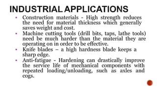  Construction materials - High strength reduces
the need for material thickness which generally
saves weight and cost.
 Machine cutting tools (drill bits, taps, lathe tools)
need be much harder than the material they are
operating on in order to be effective.
 Knife blades – a high hardness blade keeps a
sharp edge.
 Anti-fatigue - Hardening can drastically improve
the service life of mechanical components with
repeated loading/unloading, such as axles and
cogs.
17
 