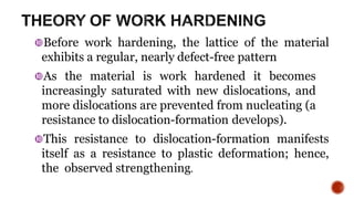 Before work hardening, the lattice of the material
exhibits a regular, nearly defect-free pattern
As the material is work hardened it becomes
increasingly saturated with new dislocations, and
more dislocations are prevented from nucleating (a
resistance to dislocation-formation develops).
This resistance to dislocation-formation manifests
itself as a resistance to plastic deformation; hence,
the observed strengthening.
5
 