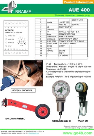 Product Information


                     BRAIME                                                                      AUE 400
                                                            1                                  220/240 VAC
                                                            2         supply       110/120 VAC
                                                            3                      50/60 HZ    50/60 HZ
                                                            4         NO           RELAY OUTPUT
                                                            5         common
                                                            6         NF           250 VAC / 30 VDC 5 A
                                                            7         delay        CONNECTION FOR
                                                            8         10 seconds   START-UP TIMER
                                                            9         entrée AC    ENTRY TYPE W ONLY
                                                            10        0-100 RPM    CONNECTION TO DETERMINE
                                                            11        0-1000 RPM   THE SPEED RANGE
                                                            12        0 VDC        ENTRY
                                                            13        signal
                                                            14        12 VDC       SIGNAL
                                                            15        +            COPY
                                                            16        -            OF SIGNAL



                                                                      IP 50 Temperature - 10°C to + 50°C
                                                                      Dimensions: width 55 height 75 depth 130 mm
                                                                      Reference AUE 4XX
                                                                      XX corresponds to the number of pulsations per
                                                                      rotation
                                                                      Example AUE408 - for 8 impulsions per rotation




                 ROTECH ENCODER




      ENCODING WHEEL
                                                                               WHIRLIGIG WGHD                       WG2A-BR

                                                                                        Please refer to instruction manual for correct installation.
                                                                                          Information subject to change or correction. July 2007.

4B BRAIME ELEVATOR COMPONENTS LTD Hunslet Road, Leeds, LS10 1JZ, UK
Tel:+44 (0) 113 246 1800 Fax: :+44 (0) 113 243 5021 4b-uk@go4b.com                     www.go4b.com
 
