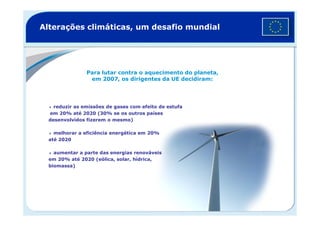 Alterações climáticas, um desafio mundial
Para lutar contra o aquecimento do planeta,
em 2007, os dirigentes da UE decidiram:
reduzir as emissões de gases com efeito de estufa
em 20% até 2020 (30% se os outros paísesem 20% até 2020 (30% se os outros países
desenvolvidos fizerem o mesmo)
melhorar a eficiência energética em 20%
até 2020
aumentar a parte das energias renováveis
em 20% até 2020 (eólica, solar, hídrica,
biomassa)
 