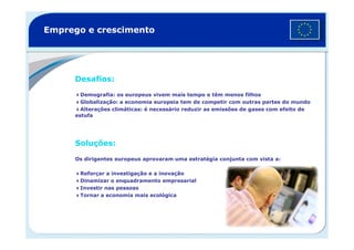 Emprego e crescimento
Desafios:
Demografia: os europeus vivem mais tempo e têm menos filhos
Globalização: a economia europeia tem de competir com outras partes do mundo
Alterações climáticas: é necessário reduzir as emissões de gases com efeito de
estufa
Soluções:
Os dirigentes europeus aprovaram uma estratégia conjunta com vista a:
Reforçar a investigação e a inovação
Dinamizar o enquadramento empresarial
Investir nas pessoas
Tornar a economia mais ecológica
 