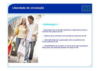 Liberdade de circulação
«Schengen»:
Supressão dos controlos policiais e aduaneiros entre a
maioria dos países da UE
Reforço dos controlos nas fronteiras externas da UEReforço dos controlos nas fronteiras externas da UE
Intensificação da cooperação entre as polícias dos
vários países da UE
Possibilidade de comprar e trazer para casa quaisquer
bens para uso pessoal quando se viaja na UE
©Corbis
 