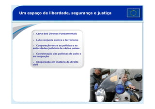 Um espaço de liberdade, segurança e justiça
Carta dos Direitos Fundamentais
Luta conjunta contra o terrorismo
Cooperação entre as polícias e as
autoridades judiciais de vários países
Coordenação das políticas de asilo eCoordenação das políticas de asilo e
de imigração
Cooperação em matéria de direito
civil
©EuropeanUnionPoliceMission
 