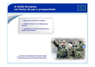 A União Europeia,
um factor de paz e prosperidade
Regras do comércio mundial
Política Externa e de Segurança
Comum
Assistência ao desenvolvimento e
ajuda humanitária
A UE leva a cabo operações de manutenção da paz
e contribui para a reconstrução da sociedade em países
destruídos pela guerra, como a Bósnia e Herzegovina.
 