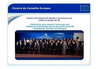 Cimeira do Conselho Europeu
Cimeira dos Chefes de Estado e de Governo de
todos os países da UE
Realiza-se pelo menos 4 vezes por ano
Define as orientações gerais das políticas da UE
Presidente: Herman Van Rompuy
 