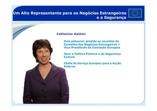 Um Alto Representante para os Negócios Estrangeiros
e a Segurança
Catherine Ashton
Dois pelouros: preside as reuniões do
Conselho dos Negócios Estrangeiros +
Vice-Presidente da Comissão Europeia
Gere a Política Externa e de Segurança
ComumComum
Chefe do Serviço Europeu para a Acção
Externa
 