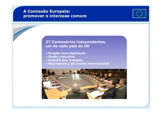 A Comissão Europeia:
promover o interesse comum
27 Comissários independentes,
um de cada país da UE
Propõe nova legislação
Órgão executivoÓrgão executivo
Guardiã dos Tratados
Representa a UE a nível internacional
 
