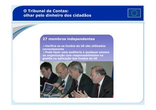 O Tribunal de Contas:
olhar pelo dinheiro dos cidadãos
27 membros independentes
Verifica se os fundos da UE são utilizados
correctamente
Pode fazer uma auditoria a qualquer pessoa
ou organização com responsabilidades naou organização com responsabilidades na
gestão ou aplicação dos fundos da UE
 