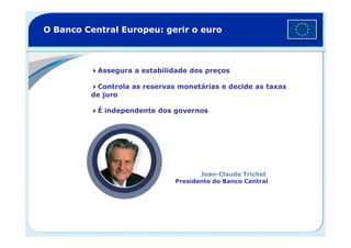 Assegura a estabilidade dos preços
Controla as reservas monetárias e decide as taxas
de juro
É independente dos governos
O Banco Central Europeu: gerir o euro
Jean-Claude Trichet
Presidente do Banco Central
 
